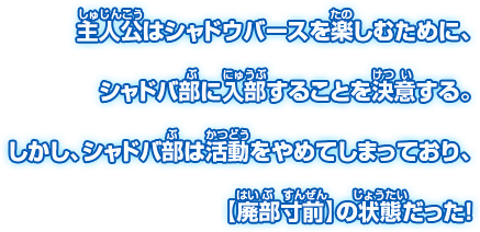主人公はシャドウバースを楽しむために、シャドバ部に入部することを決意する。しかし、シャドバ部は活動をやめてしまっており、【廃部寸前】の状態だった！