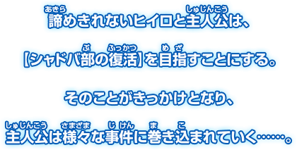 諦めきれないヒイロと主人公は、 【シャドバ部の復活】を目指すことにする。 そのことがきっかけとなり、 主人公は様々な事件に巻き込まれていく・・・・・・