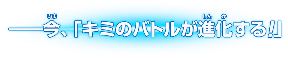 ――今、「キミのバトルが進化する！」