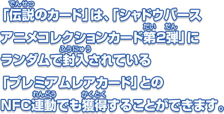 「伝説のカード」は、「シャドウバース アニメコレクションカード第2弾」にランダムで封入されている「プレミアムレアカード」とのNFC連動でも獲得することができます。